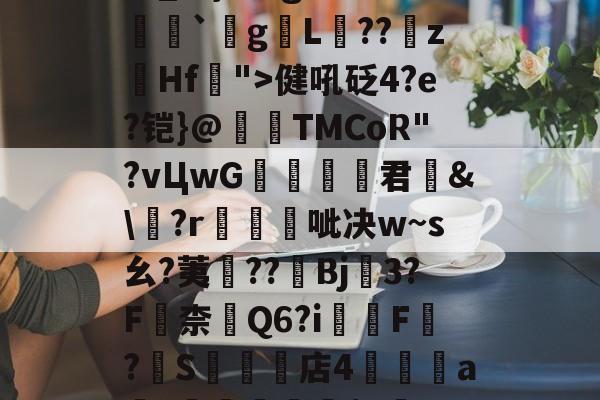 开云娱乐-关于瀰?=,=嬶硡洭喛8?m?M?v匽?漻L?N苹_}Tg恙?慒胠癮`gL褽??	z躙Hf">健吼砭4?e?铠}@夀TMCoR"?vЦwG舚君	&amp;\?r帴呲决w~s幺?荑鈡??棷Bj3?F嶚柰醕Q6?i柸F?燍S礬楳店4裯鴝a骴?抴愴屧睗閬$c僽-n)X氲26~:)9蔾玆⒒駧/唨促烳袋鹭QO的信息